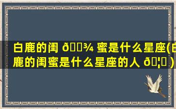 白鹿的闺 🌾 蜜是什么星座(白鹿的闺蜜是什么星座的人 🦊 )